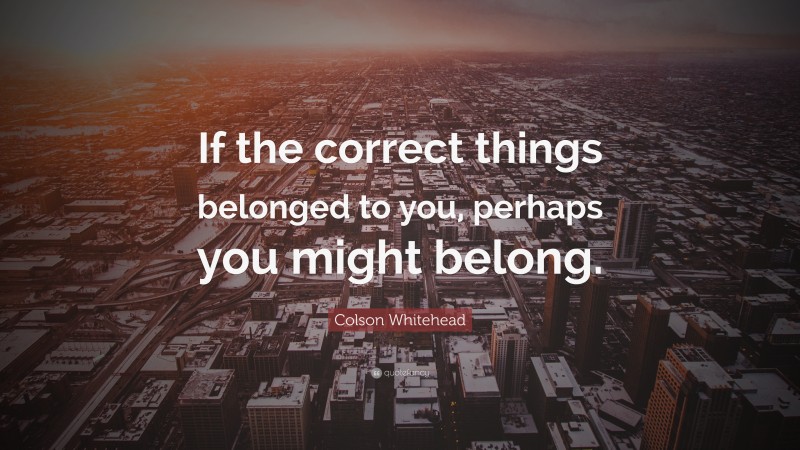 Colson Whitehead Quote: “If the correct things belonged to you, perhaps you might belong.”