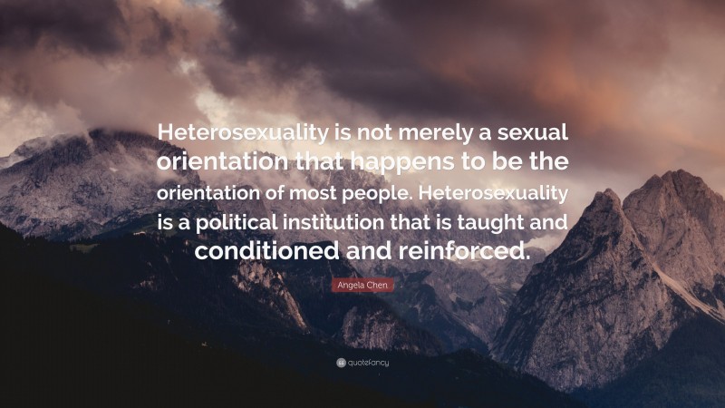 Angela Chen Quote: “Heterosexuality is not merely a sexual orientation that happens to be the orientation of most people. Heterosexuality is a political institution that is taught and conditioned and reinforced.”