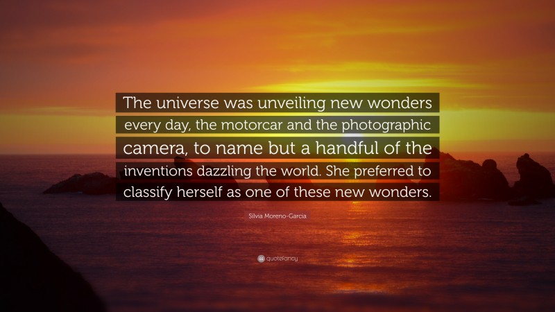 Silvia Moreno-Garcia Quote: “The universe was unveiling new wonders every day, the motorcar and the photographic camera, to name but a handful of the inventions dazzling the world. She preferred to classify herself as one of these new wonders.”