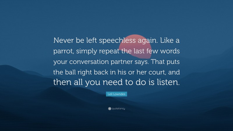 Leil Lowndes Quote: “Never be left speechless again. Like a parrot, simply repeat the last few words your conversation partner says. That puts the ball right back in his or her court, and then all you need to do is listen.”