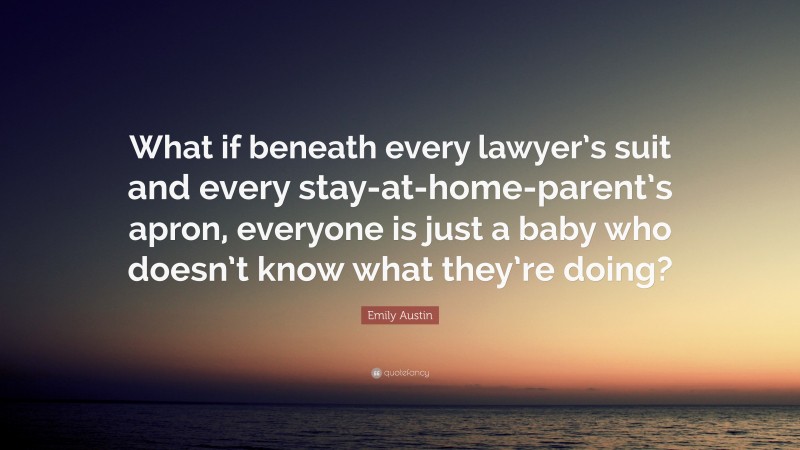 Emily Austin Quote: “What if beneath every lawyer’s suit and every stay-at-home-parent’s apron, everyone is just a baby who doesn’t know what they’re doing?”