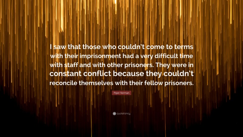 Piper Kerman Quote: “I saw that those who couldn’t come to terms with their imprisonment had a very difficult time with staff and with other prisoners. They were in constant conflict because they couldn’t reconcile themselves with their fellow prisoners.”