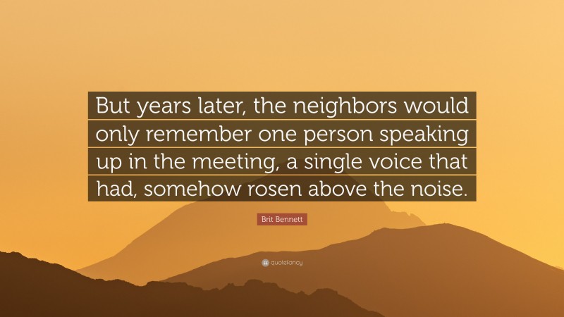 Brit Bennett Quote: “But years later, the neighbors would only remember one person speaking up in the meeting, a single voice that had, somehow rosen above the noise.”