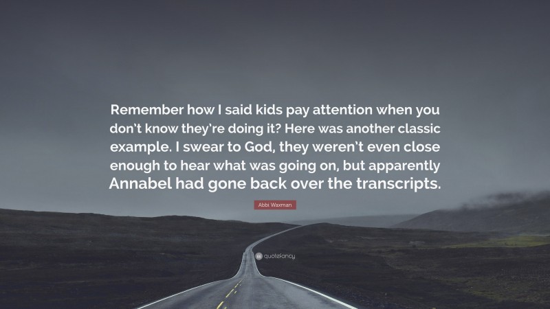 Abbi Waxman Quote: “Remember how I said kids pay attention when you don’t know they’re doing it? Here was another classic example. I swear to God, they weren’t even close enough to hear what was going on, but apparently Annabel had gone back over the transcripts.”