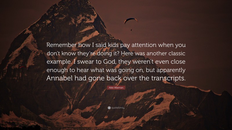 Abbi Waxman Quote: “Remember how I said kids pay attention when you don’t know they’re doing it? Here was another classic example. I swear to God, they weren’t even close enough to hear what was going on, but apparently Annabel had gone back over the transcripts.”