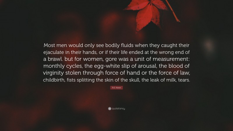 R.O. Kwon Quote: “Most men would only see bodily fluids when they caught their ejaculate in their hands, or if their life ended at the wrong end of a brawl. but for women, gore was a unit of measurement: monthly cycles, the egg-white slip of arousal, the blood of virginity stolen through force of hand or the force of law, childbirth, fists splitting the skin of the skull, the leak of milk, tears.”