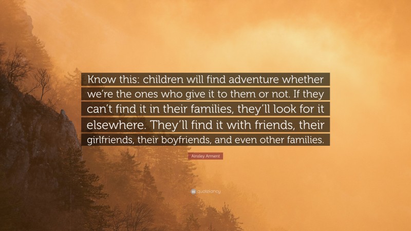 Ainsley Arment Quote: “Know this: children will find adventure whether we’re the ones who give it to them or not. If they can’t find it in their families, they’ll look for it elsewhere. They’ll find it with friends, their girlfriends, their boyfriends, and even other families.”