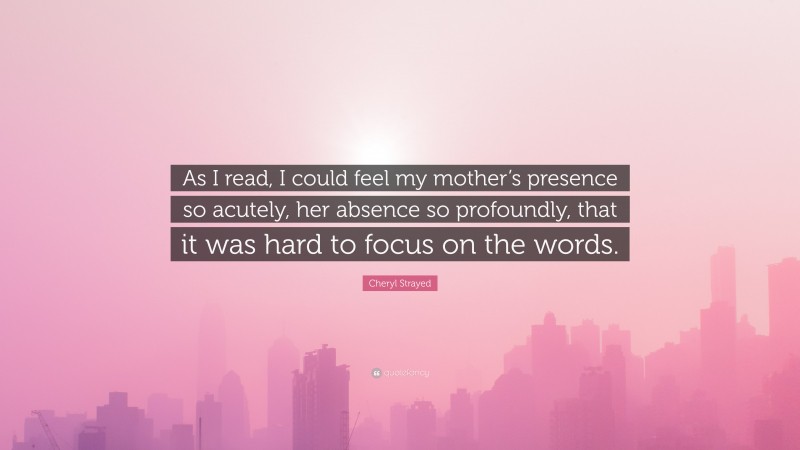 Cheryl Strayed Quote: “As I read, I could feel my mother’s presence so acutely, her absence so profoundly, that it was hard to focus on the words.”