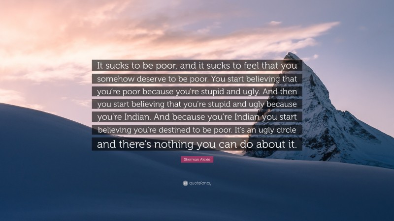 Sherman Alexie Quote: “It sucks to be poor, and it sucks to feel that you somehow deserve to be poor. You start believing that you’re poor because you’re stupid and ugly. And then you start believing that you’re stupid and ugly because you’re Indian. And because you’re Indian you start believing you’re destined to be poor. It’s an ugly circle and there’s nothing you can do about it.”