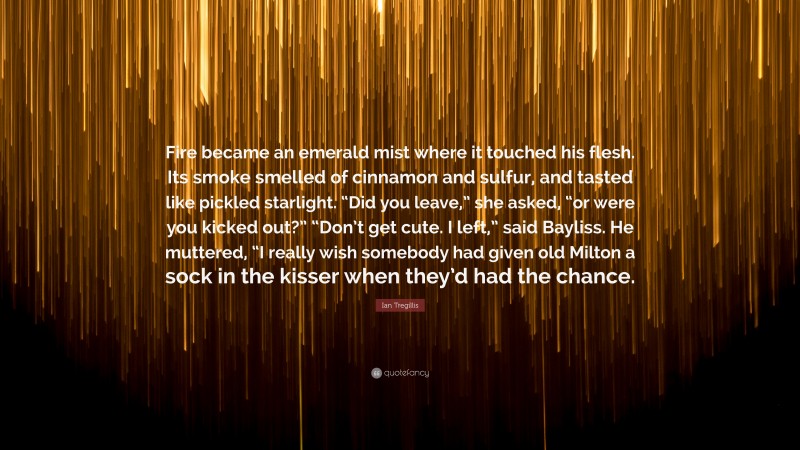 Ian Tregillis Quote: “Fire became an emerald mist where it touched his flesh. Its smoke smelled of cinnamon and sulfur, and tasted like pickled starlight. “Did you leave,” she asked, “or were you kicked out?” “Don’t get cute. I left,” said Bayliss. He muttered, “I really wish somebody had given old Milton a sock in the kisser when they’d had the chance.”