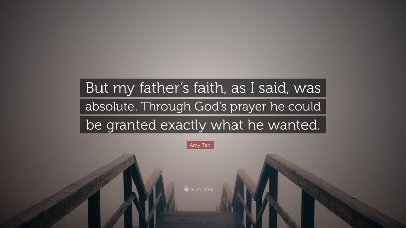 Amy Tan Quote: “But my father’s faith, as I said, was absolute. Through God’s prayer he could be granted exactly what he wanted.”