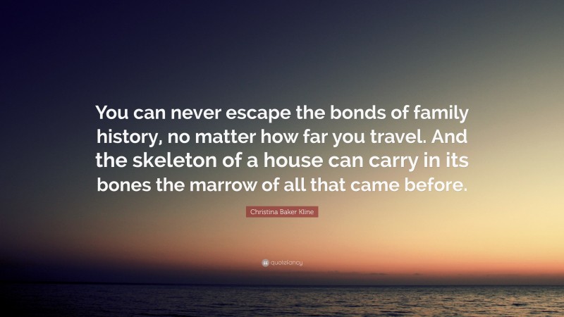 Christina Baker Kline Quote: “You can never escape the bonds of family history, no matter how far you travel. And the skeleton of a house can carry in its bones the marrow of all that came before.”