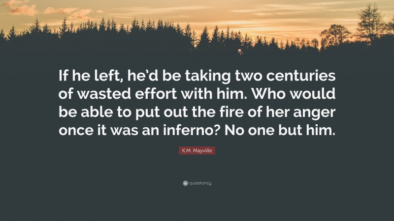 K.M. Mayville Quote: “If he left, he’d be taking two centuries of wasted effort with him. Who would be able to put out the fire of her anger once it was an inferno? No one but him.”