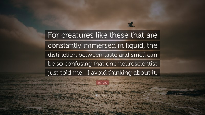 Ed Yong Quote: “For creatures like these that are constantly immersed in liquid, the distinction between taste and smell can be so confusing that one neuroscientist just told me, “I avoid thinking about it.”