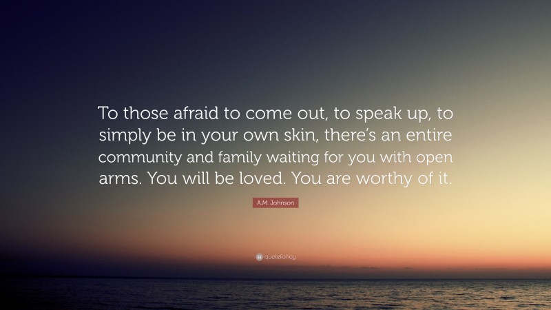 A.M. Johnson Quote: “To those afraid to come out, to speak up, to simply be in your own skin, there’s an entire community and family waiting for you with open arms. You will be loved. You are worthy of it.”