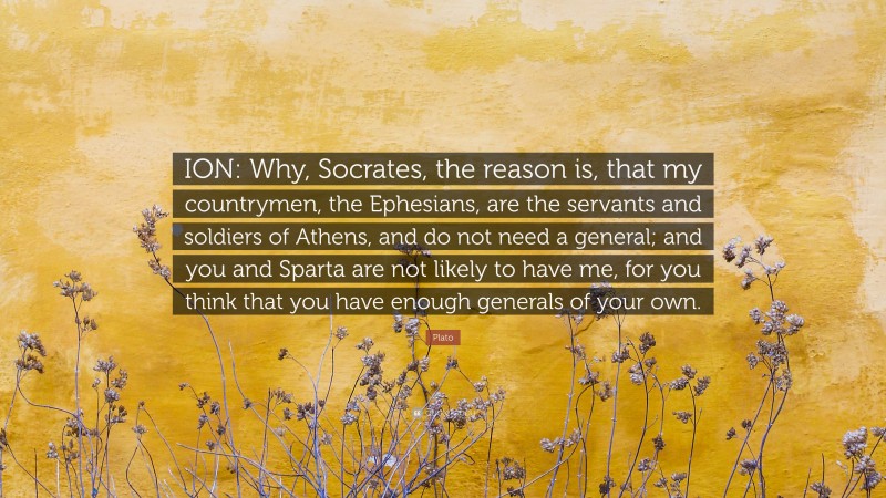 Plato Quote: “ION: Why, Socrates, the reason is, that my countrymen, the Ephesians, are the servants and soldiers of Athens, and do not need a general; and you and Sparta are not likely to have me, for you think that you have enough generals of your own.”