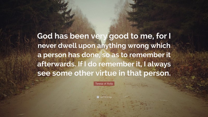 Teresa of Ávila Quote: “God has been very good to me, for I never dwell upon anything wrong which a person has done, so as to remember it afterwards. If I do remember it, I always see some other virtue in that person.”