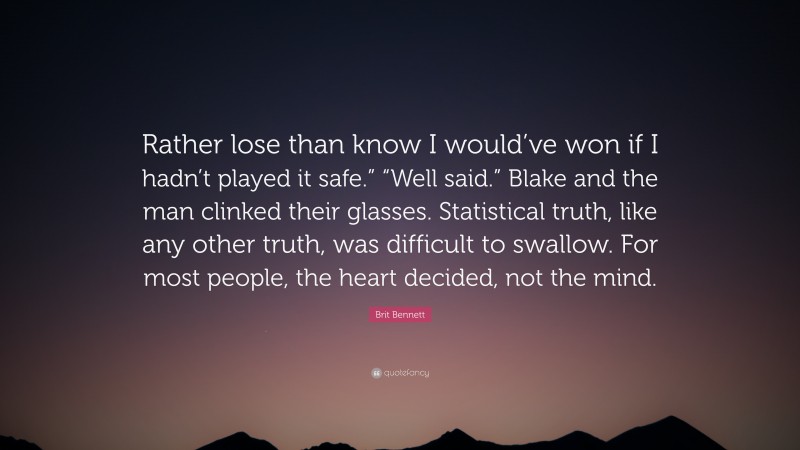 Brit Bennett Quote: “Rather lose than know I would’ve won if I hadn’t played it safe.” “Well said.” Blake and the man clinked their glasses. Statistical truth, like any other truth, was difficult to swallow. For most people, the heart decided, not the mind.”