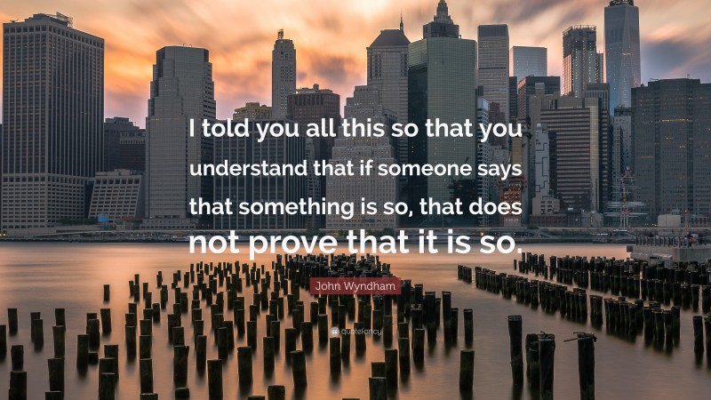 John Wyndham Quote: “I told you all this so that you understand that if someone says that something is so, that does not prove that it is so.”