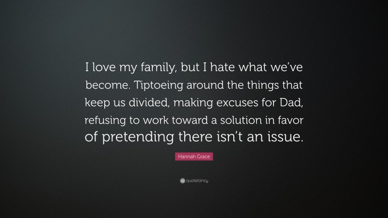 Hannah Grace Quote: “I love my family, but I hate what we’ve become. Tiptoeing around the things that keep us divided, making excuses for Dad, refusing to work toward a solution in favor of pretending there isn’t an issue.”