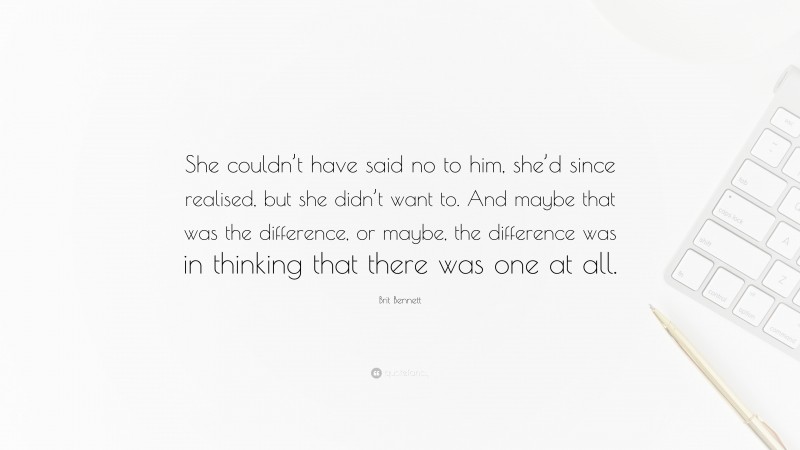 Brit Bennett Quote: “She couldn’t have said no to him, she’d since realised, but she didn’t want to. And maybe that was the difference, or maybe, the difference was in thinking that there was one at all.”