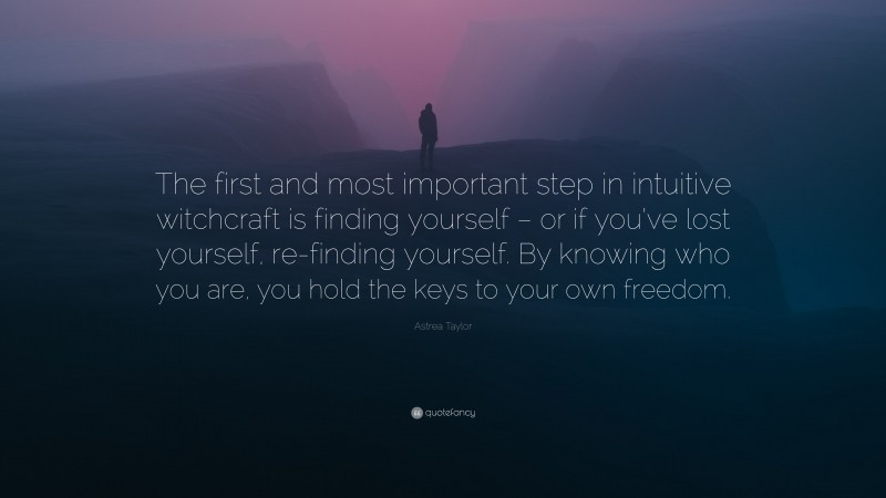 Astrea Taylor Quote: “The first and most important step in intuitive witchcraft is finding yourself – or if you’ve lost yourself, re-finding yourself. By knowing who you are, you hold the keys to your own freedom.”