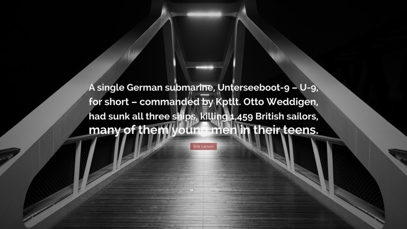 Erik Larson Quote: “A single German submarine, Unterseeboot-9 – U-9, for short – commanded by Kptlt. Otto Weddigen, had sunk all three ships, killing 1,459 British sailors, many of them young men in their teens.”