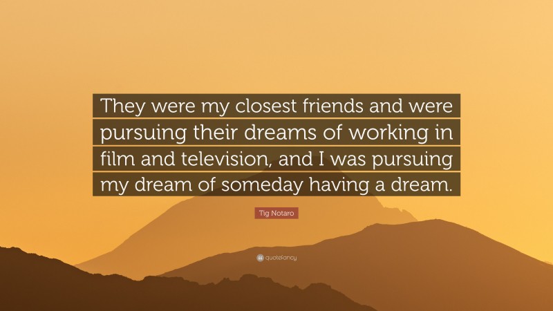 Tig Notaro Quote: “They were my closest friends and were pursuing their dreams of working in film and television, and I was pursuing my dream of someday having a dream.”