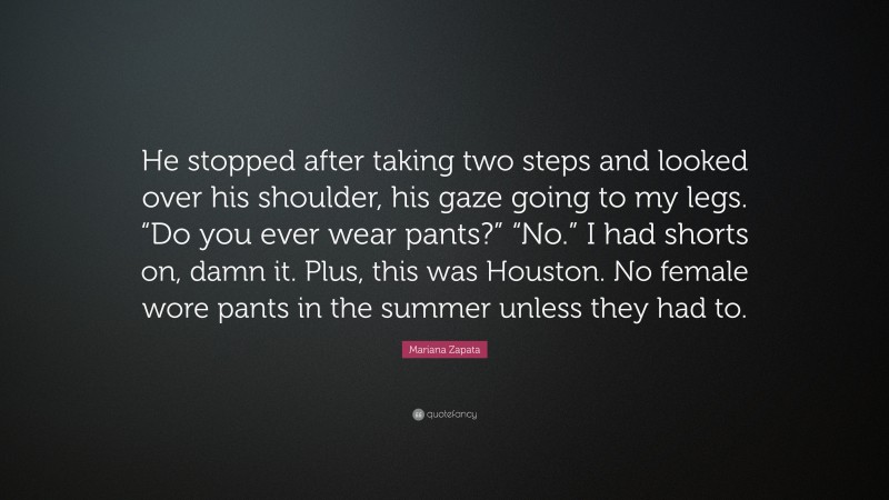 Mariana Zapata Quote: “He stopped after taking two steps and looked over his shoulder, his gaze going to my legs. “Do you ever wear pants?” “No.” I had shorts on, damn it. Plus, this was Houston. No female wore pants in the summer unless they had to.”