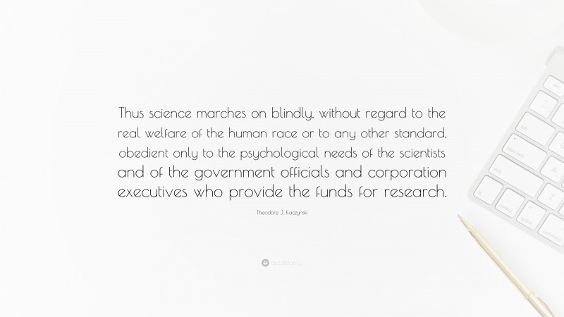 Theodore J. Kaczynski Quote: “Thus science marches on blindly, without regard to the real welfare of the human race or to any other standard, obedient only to the psychological needs of the scientists and of the government officials and corporation executives who provide the funds for research.”
