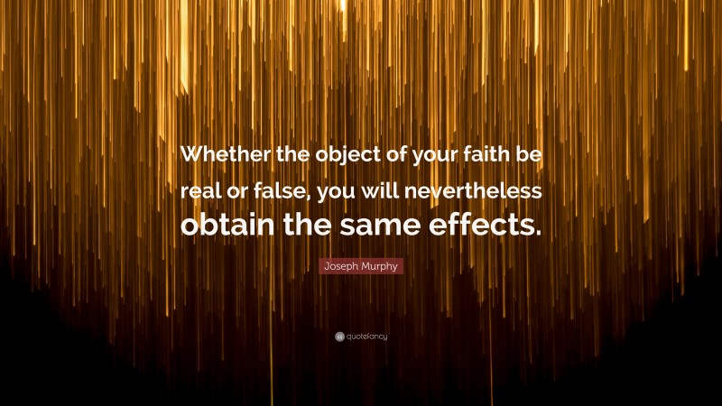 Joseph Murphy Quote: “Whether the object of your faith be real or false, you will nevertheless obtain the same effects.”
