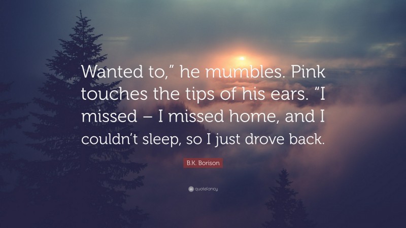 B.K. Borison Quote: “Wanted to,” he mumbles. Pink touches the tips of his ears. “I missed – I missed home, and I couldn’t sleep, so I just drove back.”