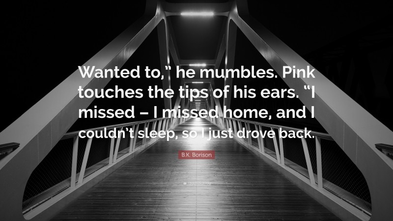 B.K. Borison Quote: “Wanted to,” he mumbles. Pink touches the tips of his ears. “I missed – I missed home, and I couldn’t sleep, so I just drove back.”