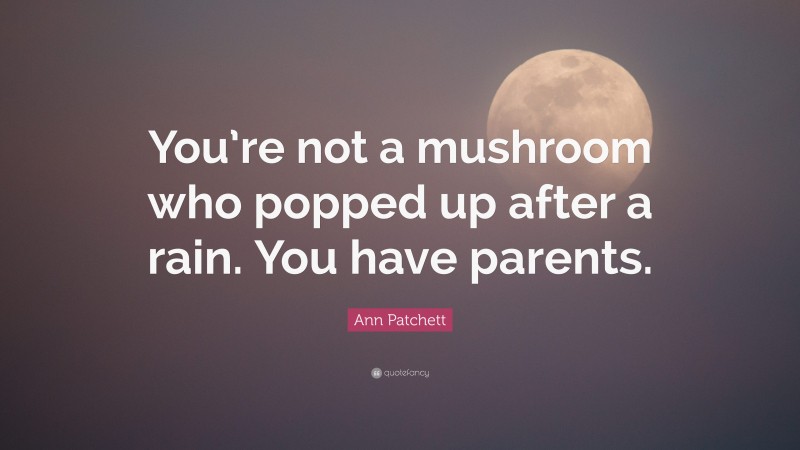 Ann Patchett Quote: “You’re not a mushroom who popped up after a rain. You have parents.”