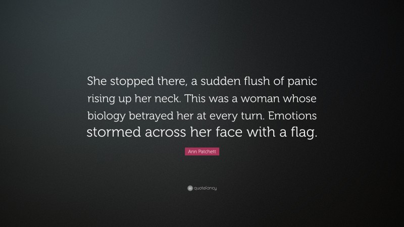 Ann Patchett Quote: “She stopped there, a sudden flush of panic rising up her neck. This was a woman whose biology betrayed her at every turn. Emotions stormed across her face with a flag.”