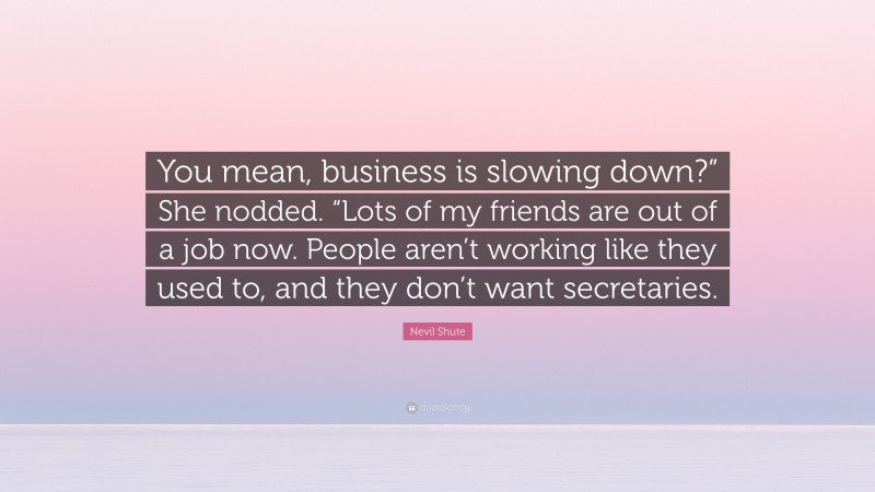 Nevil Shute Quote: “You mean, business is slowing down?” She nodded. “Lots of my friends are out of a job now. People aren’t working like they used to, and they don’t want secretaries.”