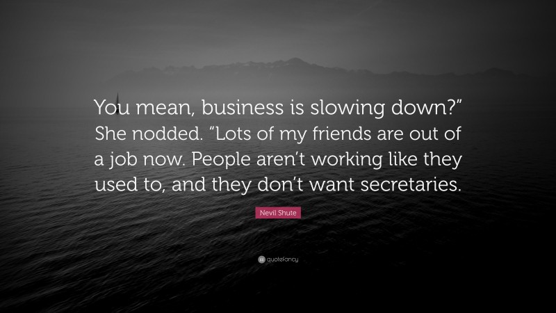 Nevil Shute Quote: “You mean, business is slowing down?” She nodded. “Lots of my friends are out of a job now. People aren’t working like they used to, and they don’t want secretaries.”