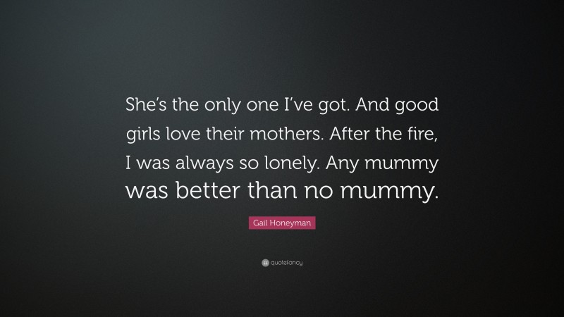 Gail Honeyman Quote: “She’s the only one I’ve got. And good girls love their mothers. After the fire, I was always so lonely. Any mummy was better than no mummy.”