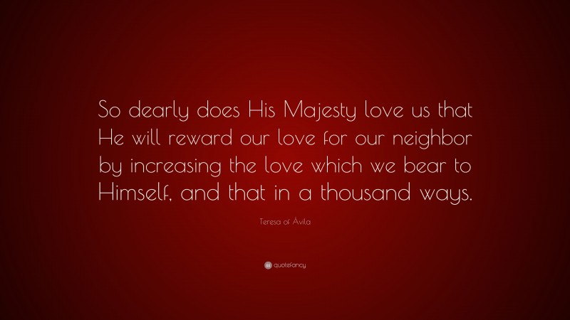 Teresa of Ávila Quote: “So dearly does His Majesty love us that He will reward our love for our neighbor by increasing the love which we bear to Himself, and that in a thousand ways.”