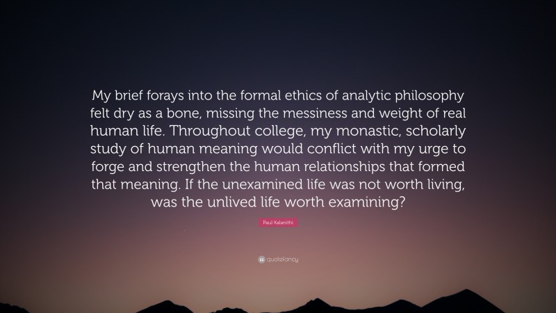 Paul Kalanithi Quote: “My brief forays into the formal ethics of analytic philosophy felt dry as a bone, missing the messiness and weight of real human life. Throughout college, my monastic, scholarly study of human meaning would conflict with my urge to forge and strengthen the human relationships that formed that meaning. If the unexamined life was not worth living, was the unlived life worth examining?”