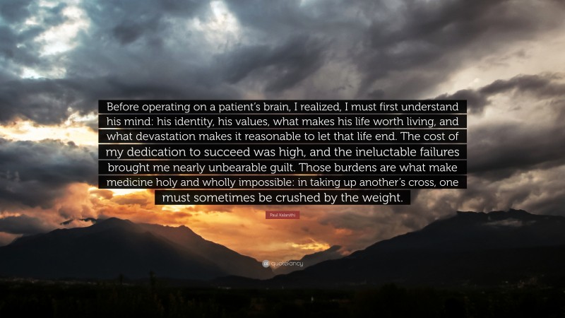 Paul Kalanithi Quote: “Before operating on a patient’s brain, I realized, I must first understand his mind: his identity, his values, what makes his life worth living, and what devastation makes it reasonable to let that life end. The cost of my dedication to succeed was high, and the ineluctable failures brought me nearly unbearable guilt. Those burdens are what make medicine holy and wholly impossible: in taking up another’s cross, one must sometimes be crushed by the weight.”