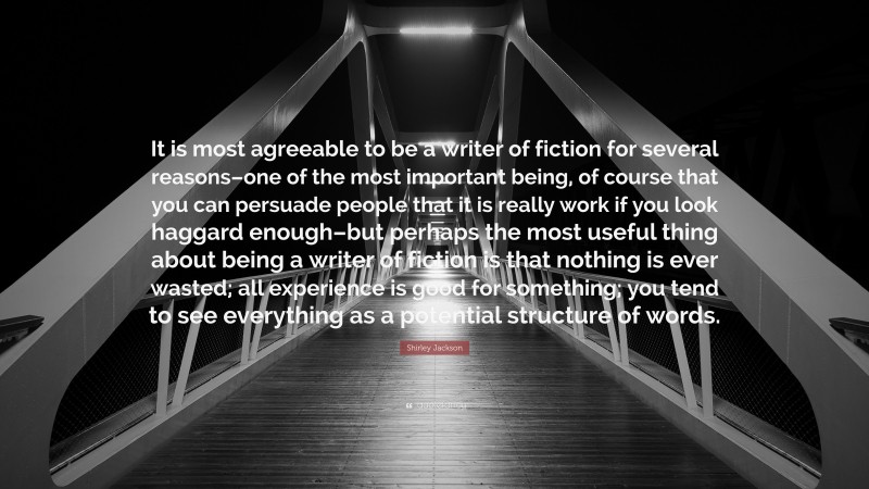 Shirley Jackson Quote: “It is most agreeable to be a writer of fiction for several reasons–one of the most important being, of course that you can persuade people that it is really work if you look haggard enough–but perhaps the most useful thing about being a writer of fiction is that nothing is ever wasted; all experience is good for something; you tend to see everything as a potential structure of words.”