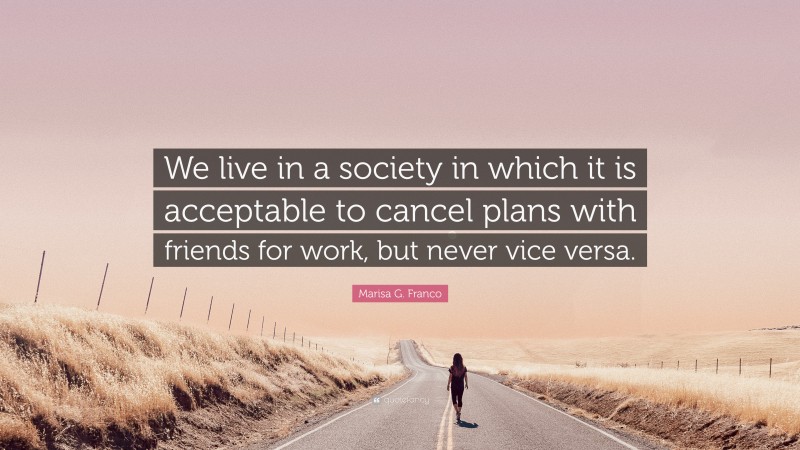 Marisa G. Franco Quote: “We live in a society in which it is acceptable to cancel plans with friends for work, but never vice versa.”