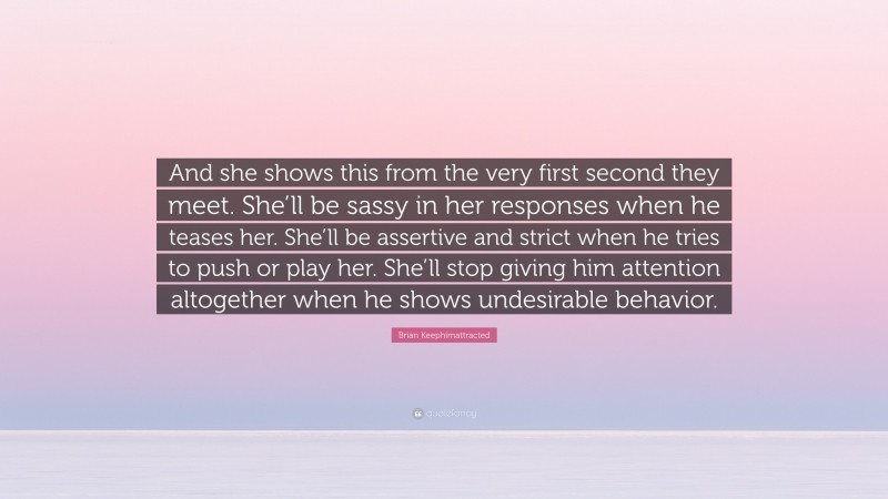 Brian Keephimattracted Quote: “And she shows this from the very first second they meet. She’ll be sassy in her responses when he teases her. She’ll be assertive and strict when he tries to push or play her. She’ll stop giving him attention altogether when he shows undesirable behavior.”