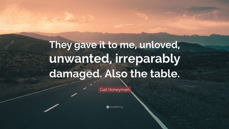 Gail Honeyman Quote: “They gave it to me, unloved, unwanted, irreparably damaged. Also the table.”