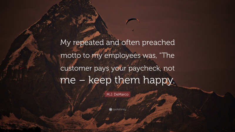M.J. DeMarco Quote: “My repeated and often preached motto to my employees was, “The customer pays your paycheck, not me – keep them happy.”