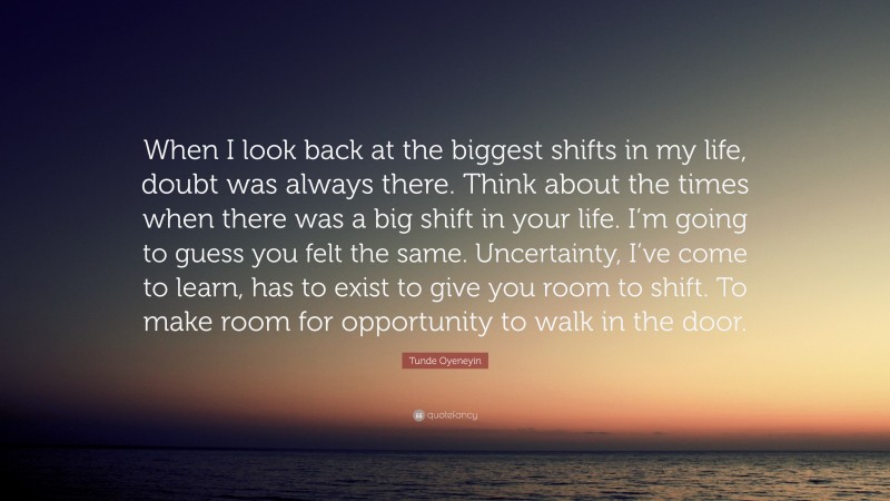 Tunde Oyeneyin Quote: “When I look back at the biggest shifts in my life, doubt was always there. Think about the times when there was a big shift in your life. I’m going to guess you felt the same. Uncertainty, I’ve come to learn, has to exist to give you room to shift. To make room for opportunity to walk in the door.”