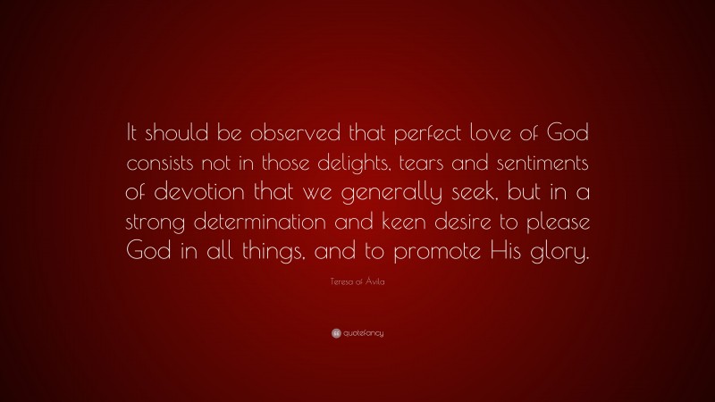 Teresa of Ávila Quote: “It should be observed that perfect love of God consists not in those delights, tears and sentiments of devotion that we generally seek, but in a strong determination and keen desire to please God in all things, and to promote His glory.”