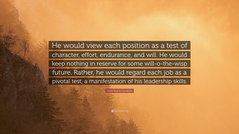 Doris Kearns Goodwin Quote: “He would view each position as a test of character, effort, endurance, and will. He would keep nothing in reserve for some will-o-the-wisp future. Rather, he would regard each job as a pivotal test, a manifestation of his leadership skills.”