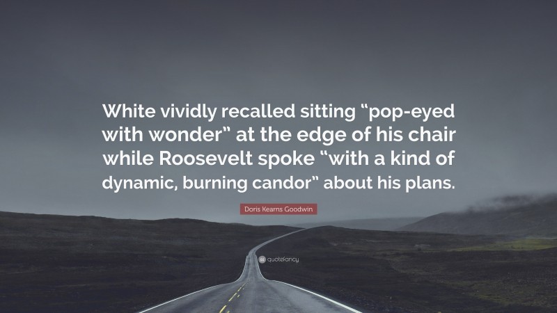 Doris Kearns Goodwin Quote: “White vividly recalled sitting “pop-eyed with wonder” at the edge of his chair while Roosevelt spoke “with a kind of dynamic, burning candor” about his plans.”